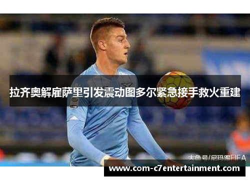 拉齐奥解雇萨里引发震动图多尔紧急接手救火重建 拉齐奥解雇萨里引发震动图多尔紧急接手救火重建