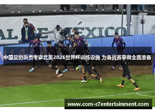 中国足协派员考察北美2026世界杯训练设施 为备战赛事做全面准备