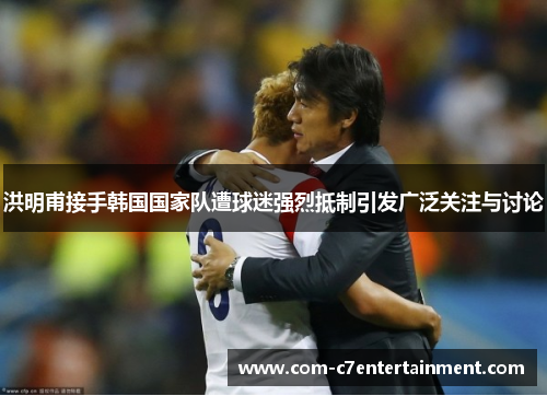 洪明甫接手韩国国家队遭球迷强烈抵制引发广泛关注与讨论 洪明甫接手韩国国家队遭球迷强烈抵制引发广泛关注与讨论